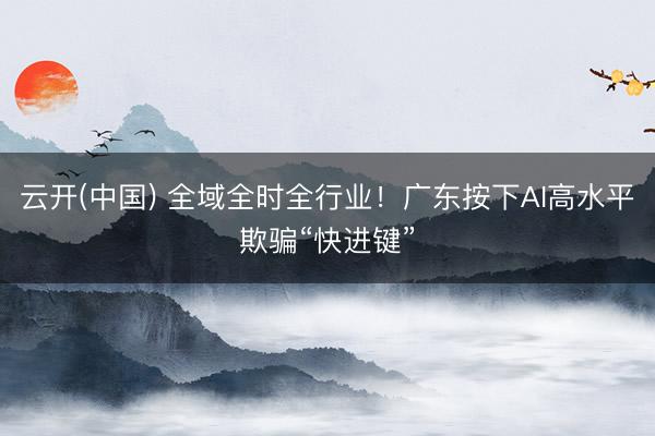 云开(中国) 全域全时全行业!广东按下AI高水平欺骗“快进键”