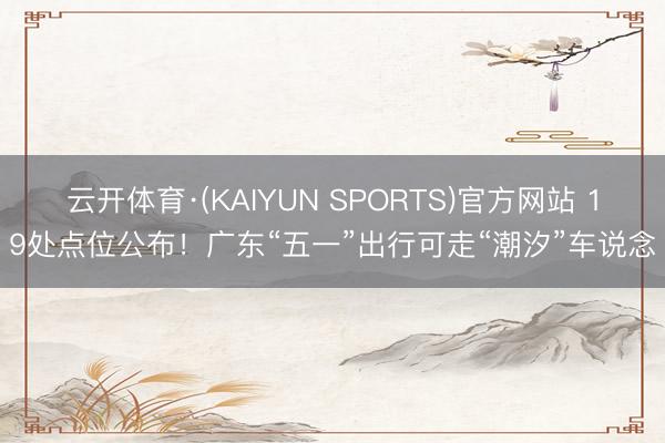云开体育·(KAIYUN SPORTS)官方网站 19处点位公布!广东“五一”出行可走“潮汐”车说念