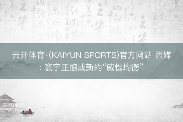云开体育·(KAIYUN SPORTS)官方网站 西媒: 寰宇正酿成新的“威慑均衡”