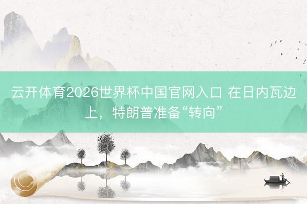云开体育2026世界杯中国官网入口 在日内瓦边上,特朗普准备“转向”