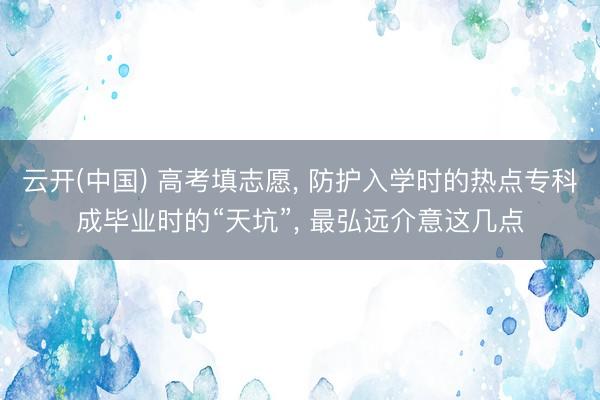 云开(中国) 高考填志愿, 防护入学时的热点专科成毕业时的“天坑”, 最弘远介意这几点