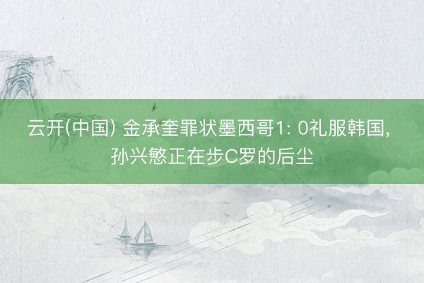 云开(中国) 金承奎罪状墨西哥1: 0礼服韩国, 孙兴慜正在步C罗的后尘